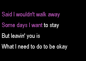 Said I wouldn't walk away

Some days I want to stay

But leavin' you is
What I need to do to be okay