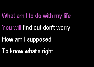 What am I to do with my life
You will find out don't worry

How am I supposed

To know whafs right