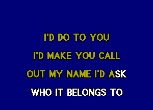 I'D DO TO YOU

I'D MAKE YOU CALL
OUT MY NAME I'D ASK
WHO IT BELONGS T0