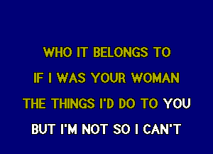 WHO IT BELONGS T0

IF I WAS YOUR WOMAN
THE THINGS I'D DO TO YOU
BUT I'M NOT SO I CAN'T