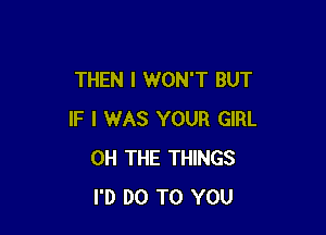 THEN I WON'T BUT

IF I WAS YOUR GIRL
0H THE THINGS
I'D DO TO YOU