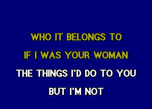 WHO IT BELONGS T0

IF I WAS YOUR WOMAN
THE THINGS I'D DO TO YOU
BUT I'M NOT