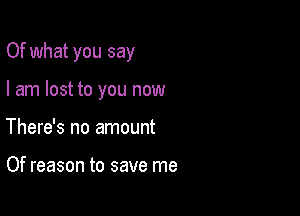 Of what you say

I am lost to you now
There's no amount

Of reason to save me