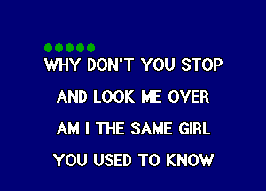 WHY DON'T YOU STOP

AND LOOK ME OVER
AM I THE SAME GIRL
YOU USED TO KNOW