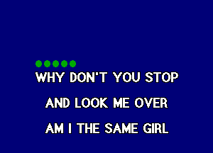 WHY DON'T YOU STOP
AND LOOK ME OVER
AM I THE SAME GIRL