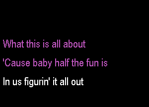 What this is all about

'Cause baby half the fun is

In us llgurin' it all out