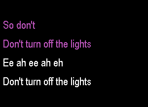 So don't
Don't turn off the lights

Ee ah ee ah eh
Don't turn off the lights