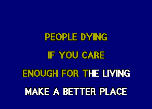 PEOPLE DYING

IF YOU CARE
ENOUGH FOR THE LIVING
MAKE A BETTER PLACE