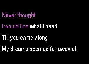 Never thought
I would find what I need

Till you came along

My dreams seemed far away eh