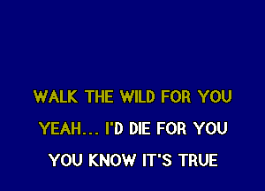 WALK THE WILD FOR YOU
YEAH... I'D DIE FOR YOU
YOU KNOW IT'S TRUE
