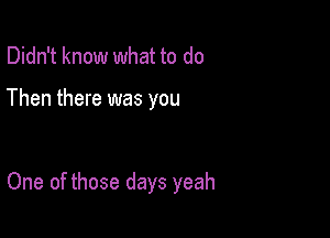 Didn't know what to do

Then there was you

One of those days yeah