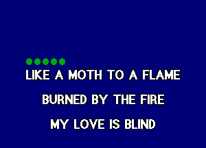 LIKE A MOTH TO A FLAME
BURNED BY THE FIRE
MY LOVE IS BLIND