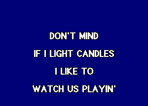 DON'T MIND

IF I LIGHT CANDLES
I LIKE TO
WATCH US PLAYIN'