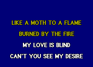 LIKE A MOTH TO A FLAME
BURNED BY THE FIRE
MY LOVE IS BLIND
CAN'T YOU SEE MY DESIRE