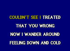 COULDN'T SEE I TREATED

THAT YOU WRONG
NOW I WANDER AROUND
FEELING DOWN AND COLD