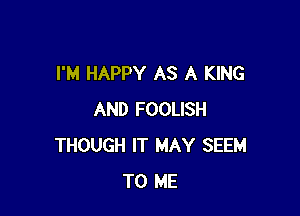 I'M HAPPY AS A KING

AND FOOLISH
THOUGH IT MAY SEEM
TO ME