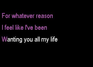 For whatever reason

I feel like I've been

Wanting you all my life