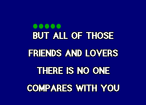 BUT ALL OF THOSE

FRIENDS AND LOVERS
THERE IS NO ONE
COMPARES WITH YOU