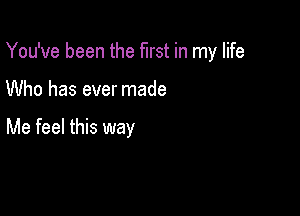 You've been the first in my life

Who has ever made

Me feel this way