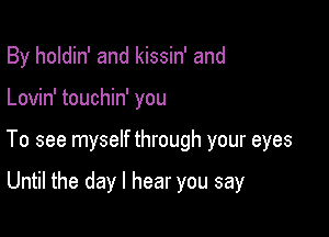 By holdin' and kissin' and

Lovin' touchin' you

To see myself through your eyes

Until the day I hear you say