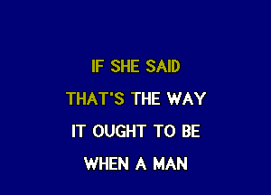 IF SHE SAID

THAT'S THE WAY
IT OUGHT TO BE
WHEN A MAN