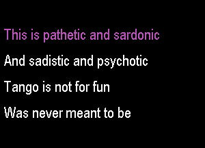 This is pathetic and sardonic

And sadistic and psychotic
Tango is not for fun

Was never meant to be