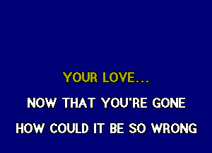 YOUR LOVE...
NOW THAT YOU'RE GONE
HOW COULD IT BE SO WRONG