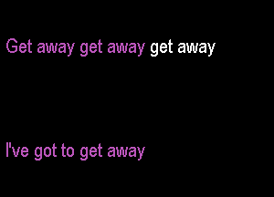 Get away get away get away

I've got to get away