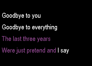 Goodbye to you
Goodbye to everything

The last three years

Were just pretend and I say