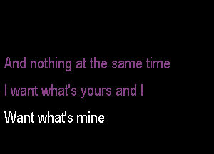 And nothing at the same time

lwant whafs yours and I

Want what's mine