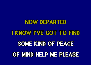 NOW DEPARTED

I KNOW I'VE GOT TO FIND
SOME KIND OF PEACE
OF MIND HELP ME PLEASE