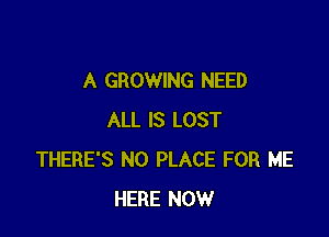 A GROWING NEED

ALL IS LOST
THERE'S N0 PLACE FOR ME
HERE NOW