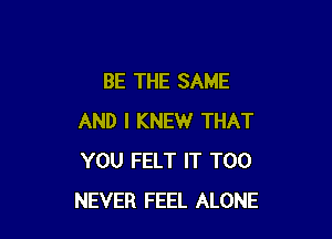 BE THE SAME

AND I KNEW THAT
YOU FELT IT T00
NEVER FEEL ALONE