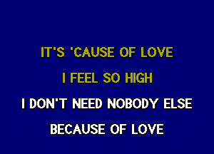 IT'S 'CAUSE OF LOVE

I FEEL 30 HIGH
I DON'T NEED NOBODY ELSE
BECAUSE OF LOVE
