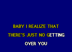 BABY I REALIZE THAT
THERE'S JUST N0 GETTING
OVER YOU