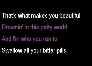 That's what makes you beautiful
Drownin' in this petty world

And I'm who you run to

Swallow all your bitter pills