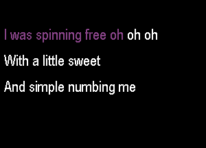 I was spinning free oh oh oh
With a little sweet

And simple numbing me