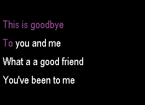 This is goodbye

To you and me

What a a good friend

You've been to me