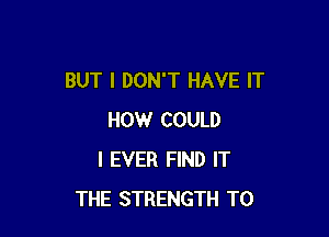 BUT I DON'T HAVE IT

HOW COULD
I EVER FIND IT
THE STRENGTH T0