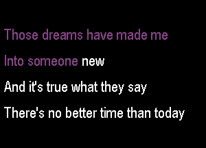 Those dreams have made me

Into someone new

And ifs true what they say

There's no better time than today
