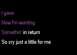 I gave
Now I'm wanting

Somethin' in return

80 cry just a little for me