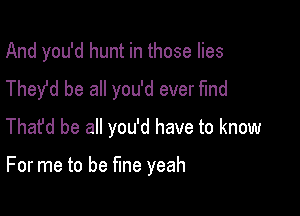 And you'd hunt in those lies
They'd be all you'd ever find
Thafd be all you'd have to know

For me to be fine yeah