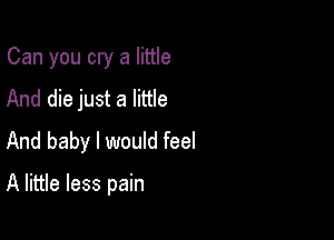 Can you cry a little
And die just a little

And baby I would feel

A little less pain