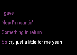 I gave
Now I'm wantin'

Something in return

80 cry just a little for me yeah