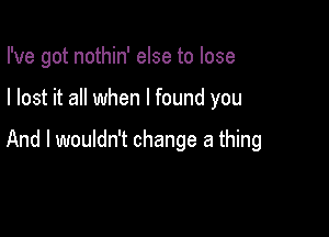 I've got nothin' else to lose

I lost it all when I found you

And I wouldn't change a thing