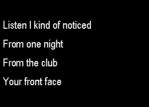 Listen I kind of noticed

From one night

From the club

Your front face