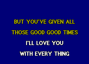 BUT YOU'VE GIVEN ALL

THOSE GOOD GOOD TIMES
I'LL LOVE YOU
WITH EVERY THING