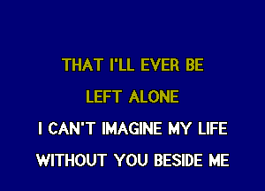 THAT I'LL EVER BE

LEFT ALONE
I CAN'T IMAGINE MY LIFE
WITHOUT YOU BESIDE ME