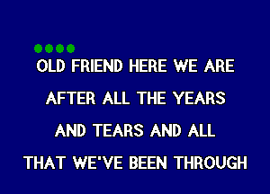 OLD FRIEND HERE WE ARE
AFTER ALL THE YEARS
AND TEARS AND ALL
THAT WE'VE BEEN THROUGH