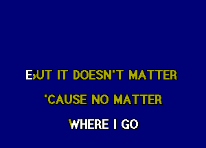 BUT IT DOESN'T MATTER
'CAUSE NO MATTER
WHERE I GO